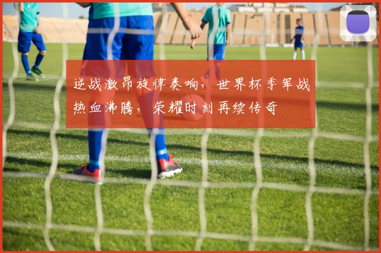 逆战激昂旋律奏响，世界杯季军战热血沸腾，荣耀时刻再续传奇