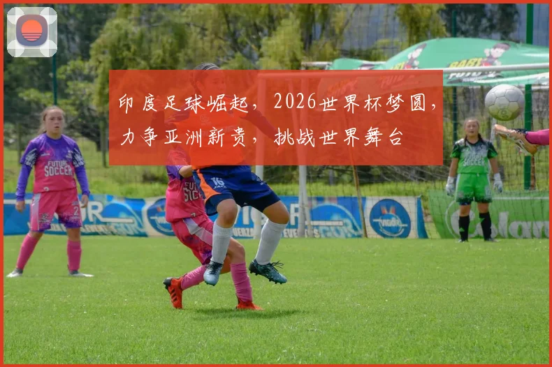 印度足球崛起，2026世界杯梦圆，力争亚洲新贵，挑战世界舞台