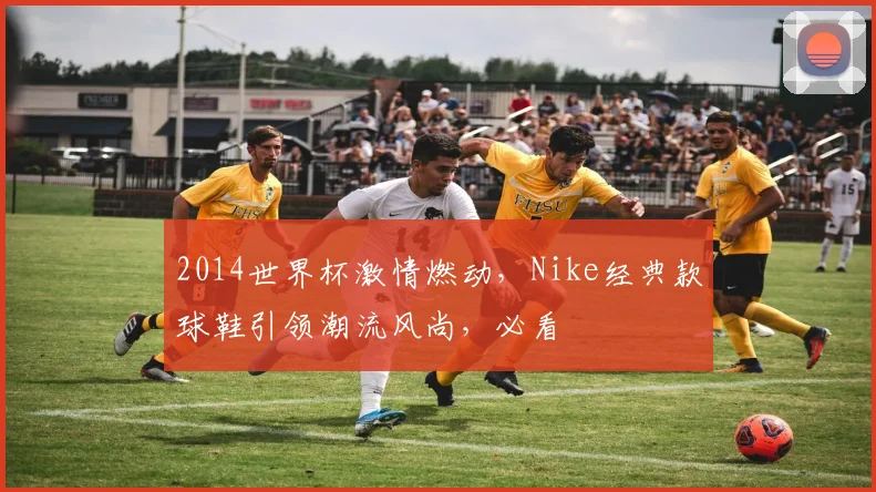 2014世界杯激情燃动，Nike经典款球鞋引领潮流风尚，必看
