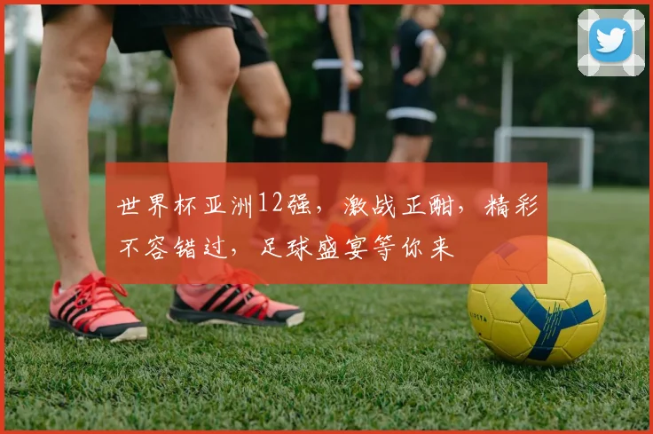 世界杯亚洲12强，激战正酣，精彩不容错过，足球盛宴等你来